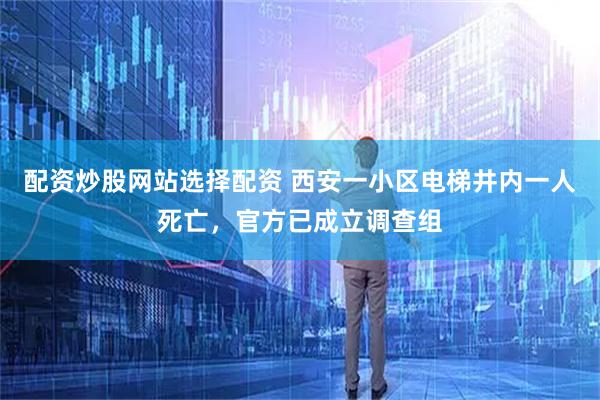 配资炒股网站选择配资 西安一小区电梯井内一人死亡，官方已成立调查组
