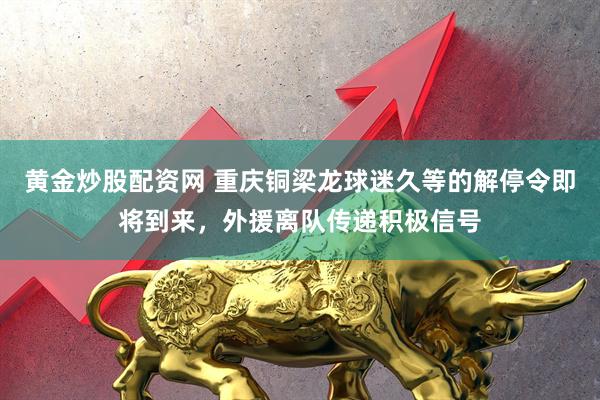 黄金炒股配资网 重庆铜梁龙球迷久等的解停令即将到来，外援离队传递积极信号