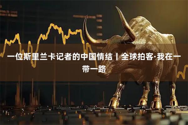 一位斯里兰卡记者的中国情结丨全球拍客·我在一带一路