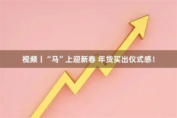 视频丨“马”上迎新春 年货买出仪式感！