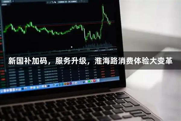 新国补加码，服务升级，淮海路消费体验大变革